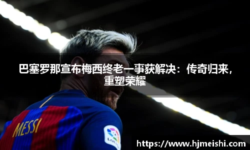 巴塞罗那宣布梅西终老一事获解决：传奇归来，重塑荣耀