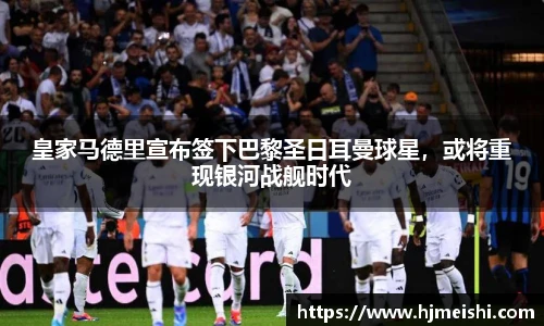 皇家马德里宣布签下巴黎圣日耳曼球星，或将重现银河战舰时代
